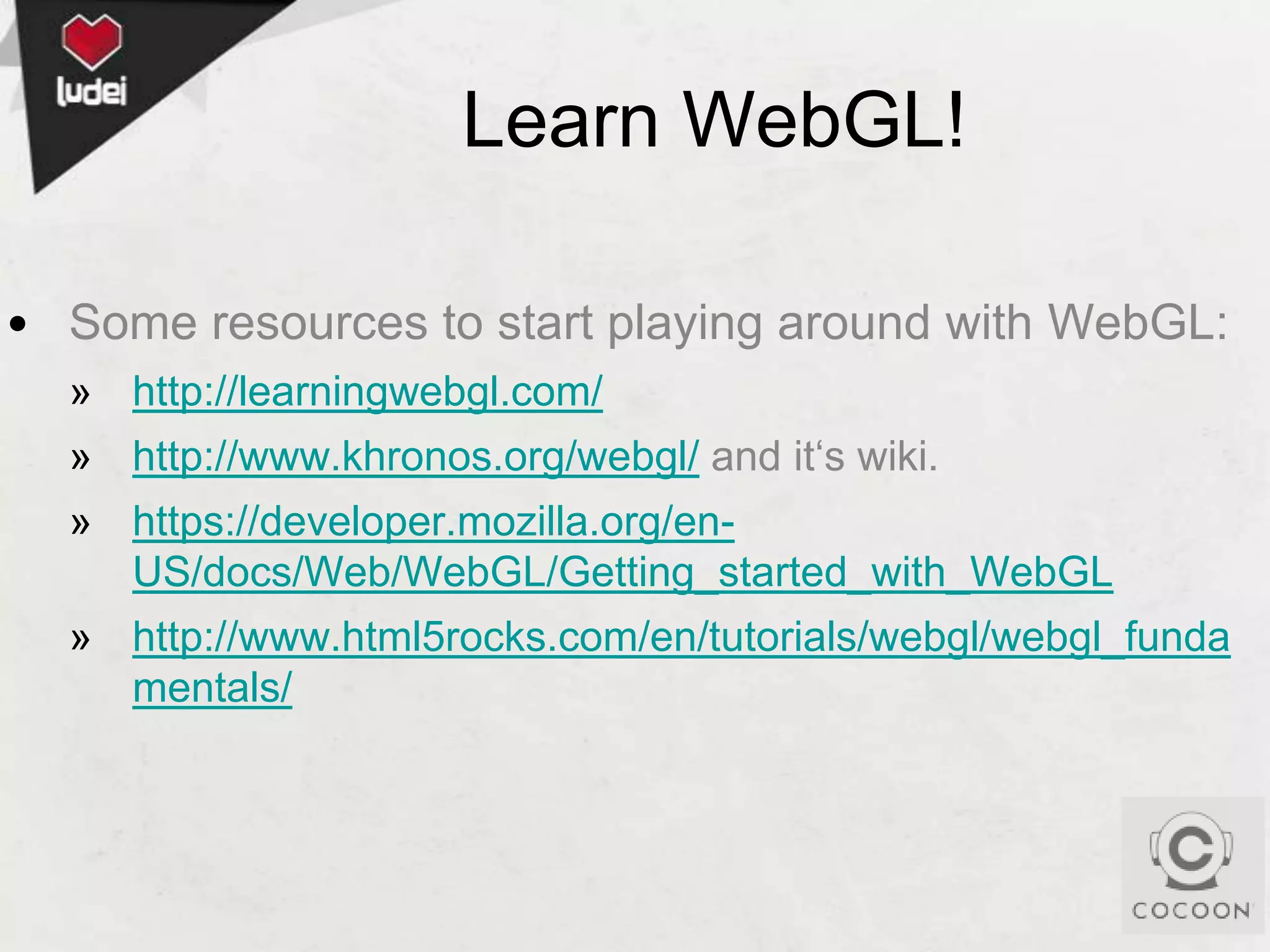 Learn WebGL!
• Some resources to start playing around with WebGL:
» http://learningwebgl.com/
» http://www.khronos.org/webgl/ and it‘s wiki.
» https://developer.mozilla.org/enUS/docs/Web/WebGL/Getting_started_with_WebGL
» http://www.html5rocks.com/en/tutorials/webgl/webgl_funda
mentals/

 