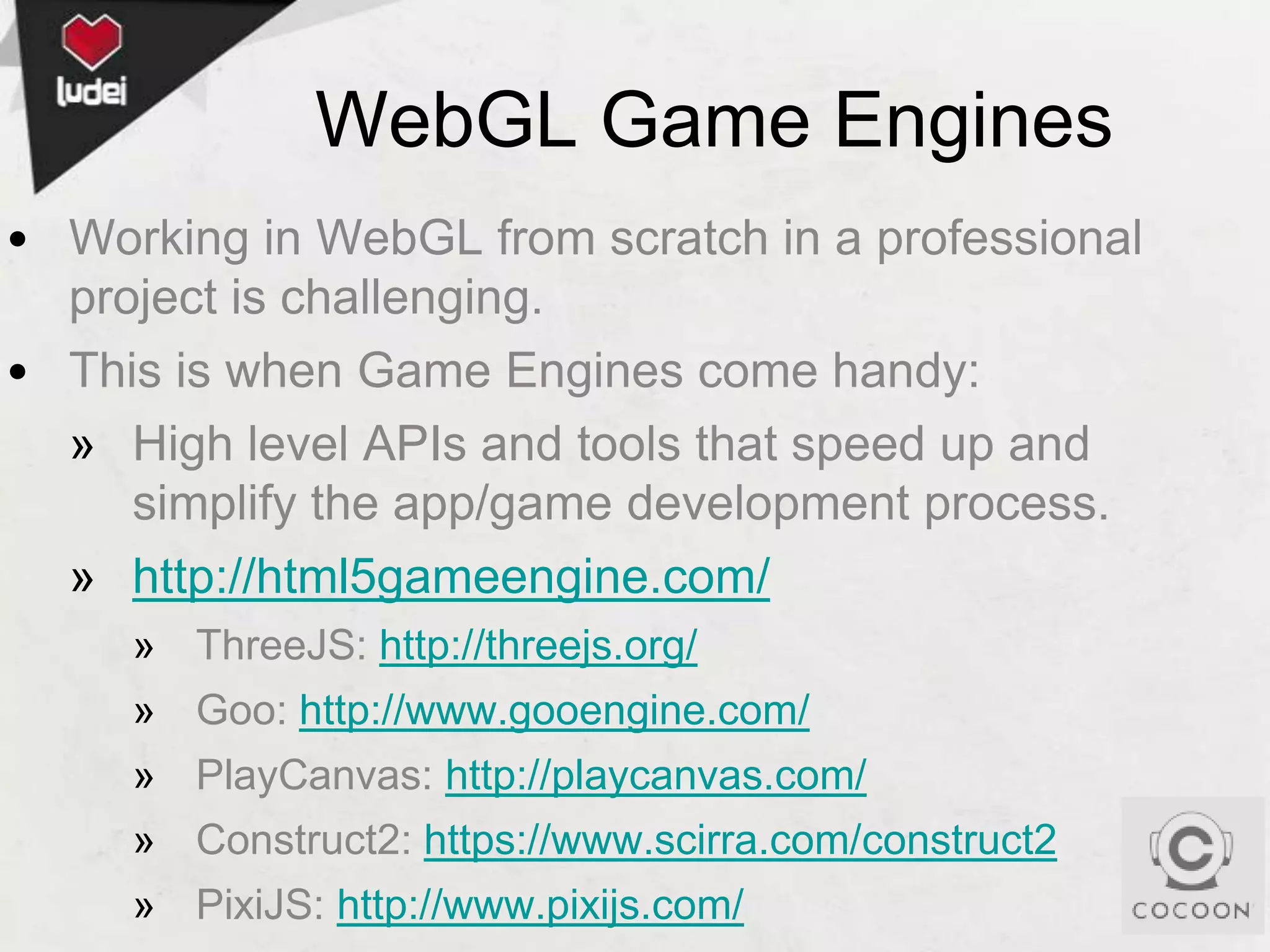 WebGL Game Engines
• Working in WebGL from scratch in a professional
project is challenging.
• This is when Game Engines come handy:
» High level APIs and tools that speed up and
simplify the app/game development process.
» http://html5gameengine.com/
» ThreeJS: http://threejs.org/
» Goo: http://www.gooengine.com/

» PlayCanvas: http://playcanvas.com/
» Construct2: https://www.scirra.com/construct2
» PixiJS: http://www.pixijs.com/

 