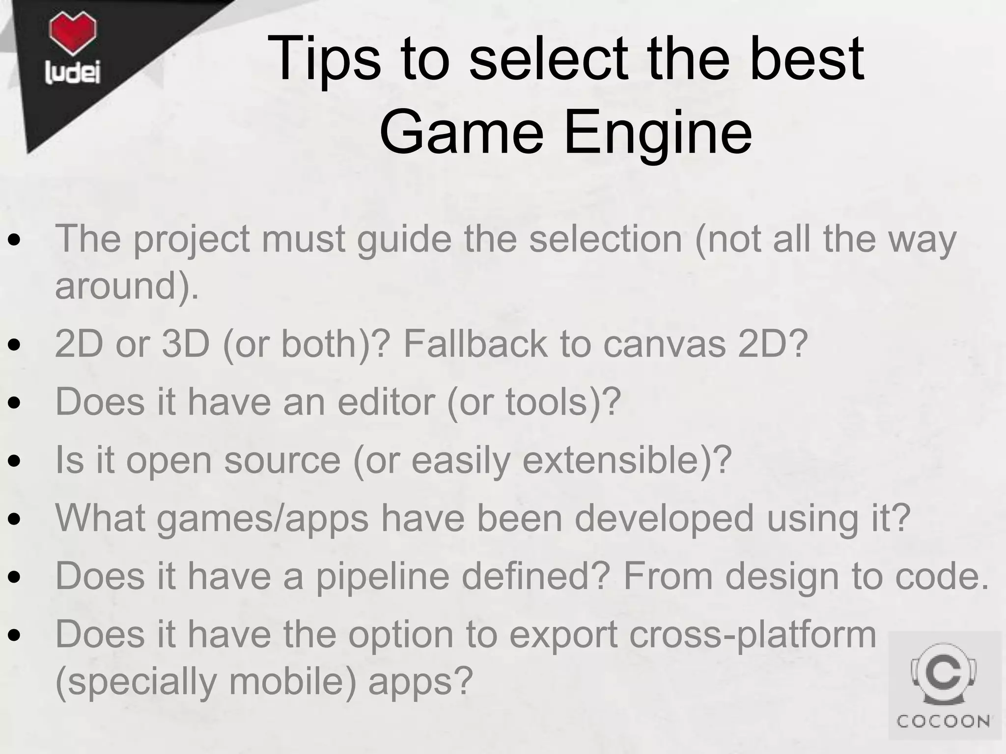 Tips to select the best
Game Engine
• The project must guide the selection (not all the way
around).
• 2D or 3D (or both)? Fallback to canvas 2D?
• Does it have an editor (or tools)?
• Is it open source (or easily extensible)?
• What games/apps have been developed using it?
• Does it have a pipeline defined? From design to code.
• Does it have the option to export cross-platform
(specially mobile) apps?

 