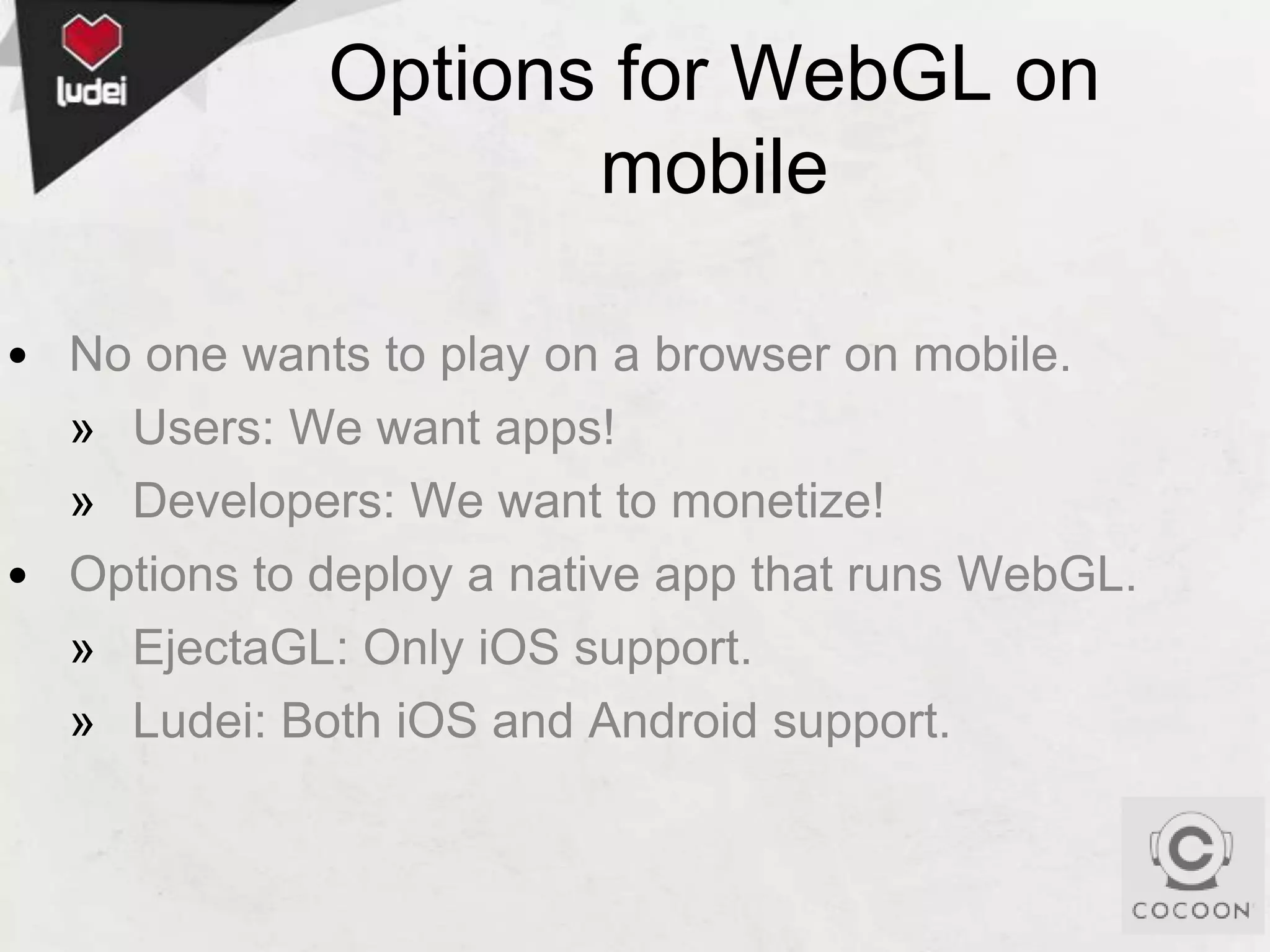 Options for WebGL on
mobile
• No one wants to play on a browser on mobile.
» Users: We want apps!
» Developers: We want to monetize!
• Options to deploy a native app that runs WebGL.
» EjectaGL: Only iOS support.
» Ludei: Both iOS and Android support.

 