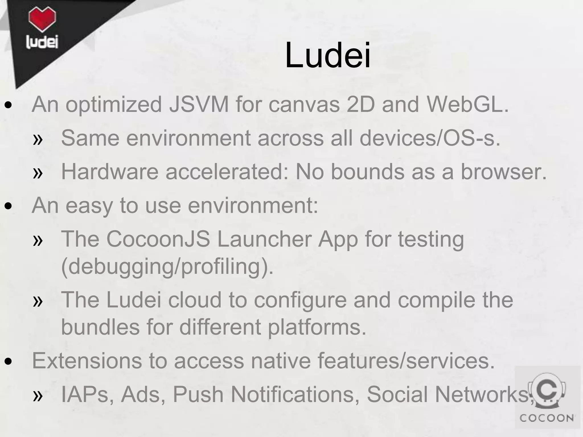 Ludei
• An optimized JSVM for canvas 2D and WebGL.
» Same environment across all devices/OS-s.
» Hardware accelerated: No bounds as a browser.
• An easy to use environment:
» The CocoonJS Launcher App for testing
(debugging/profiling).
» The Ludei cloud to configure and compile the
bundles for different platforms.
• Extensions to access native features/services.
» IAPs, Ads, Push Notifications, Social Networks, ...

 