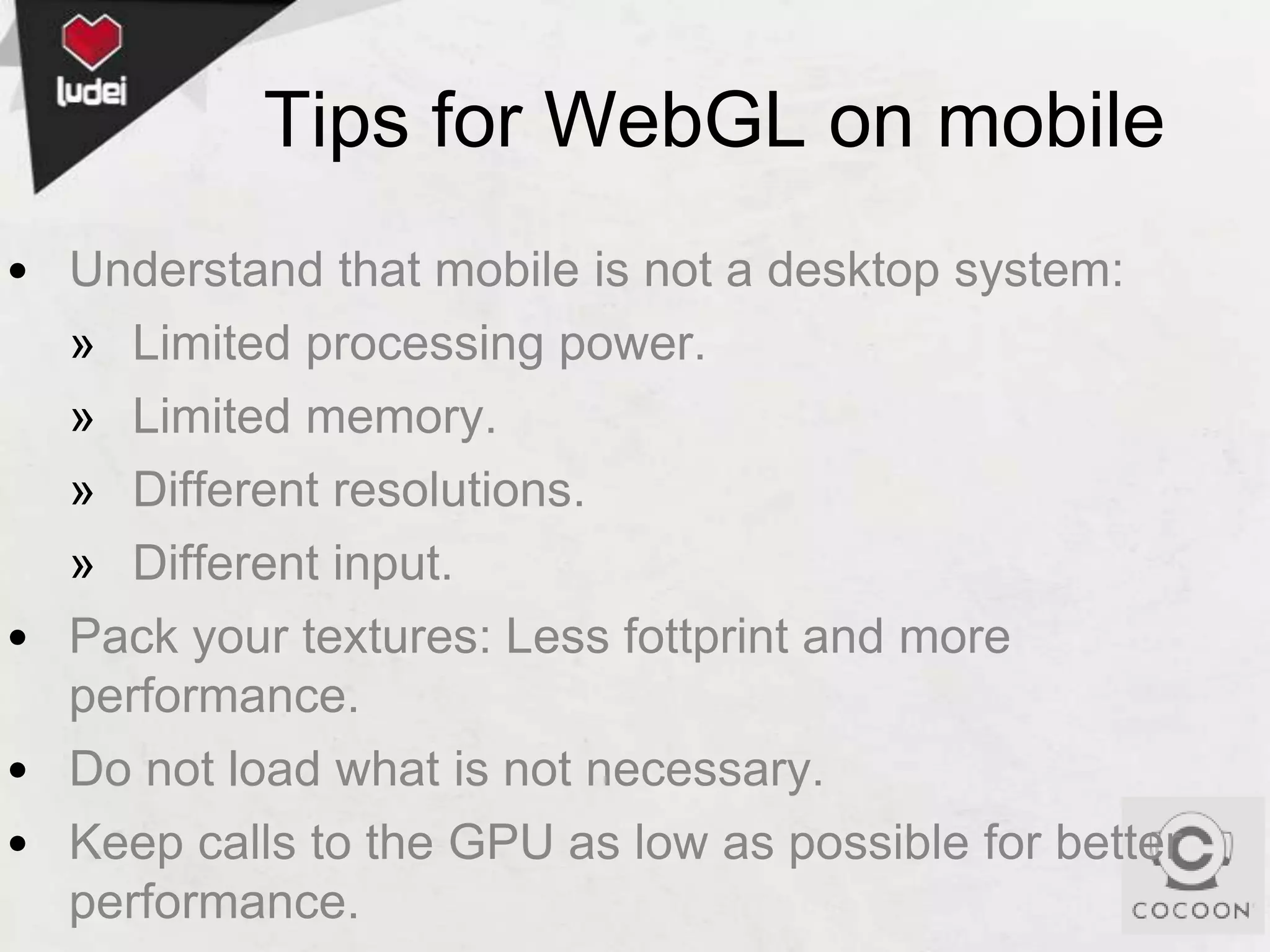 Tips for WebGL on mobile
• Understand that mobile is not a desktop system:
» Limited processing power.
» Limited memory.
» Different resolutions.
» Different input.
• Pack your textures: Less fottprint and more
performance.
• Do not load what is not necessary.
• Keep calls to the GPU as low as possible for better
performance.

 