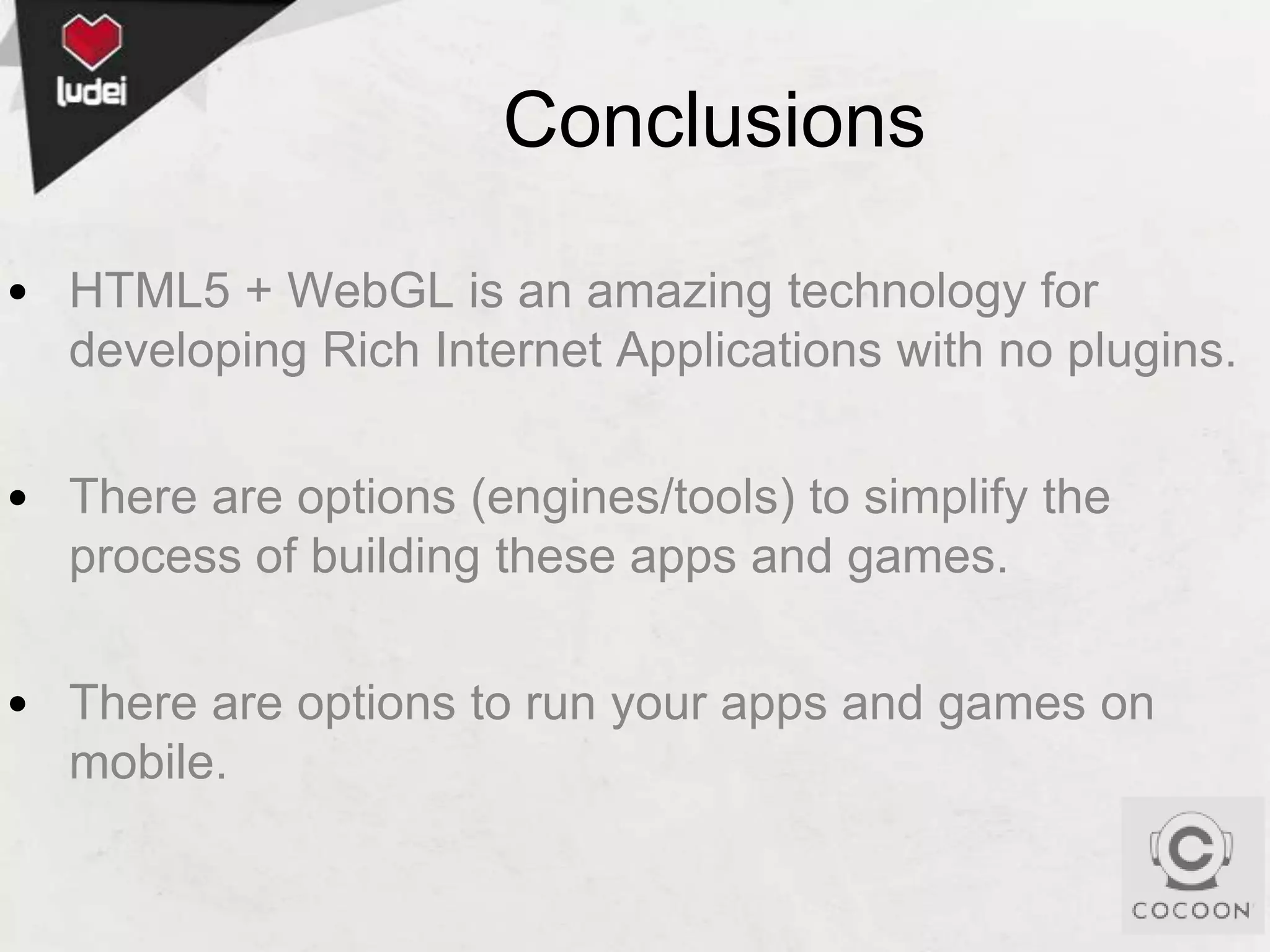 Conclusions
• HTML5 + WebGL is an amazing technology for
developing Rich Internet Applications with no plugins.
• There are options (engines/tools) to simplify the
process of building these apps and games.
• There are options to run your apps and games on
mobile.

 