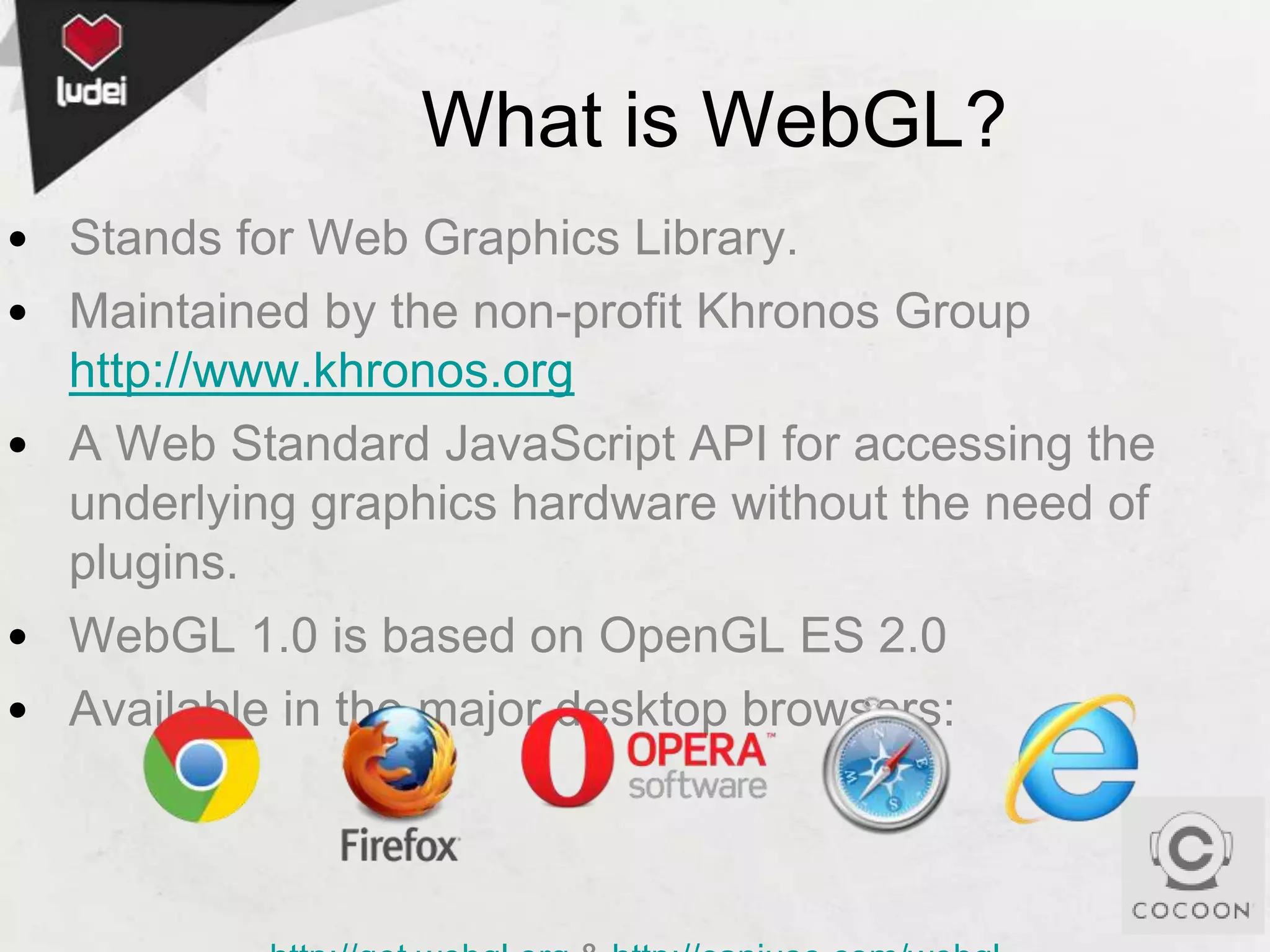 What is WebGL?
• Stands for Web Graphics Library.
• Maintained by the non-profit Khronos Group
http://www.khronos.org
• A Web Standard JavaScript API for accessing the
underlying graphics hardware without the need of
plugins.
• WebGL 1.0 is based on OpenGL ES 2.0
• Available in the major desktop browsers:

 