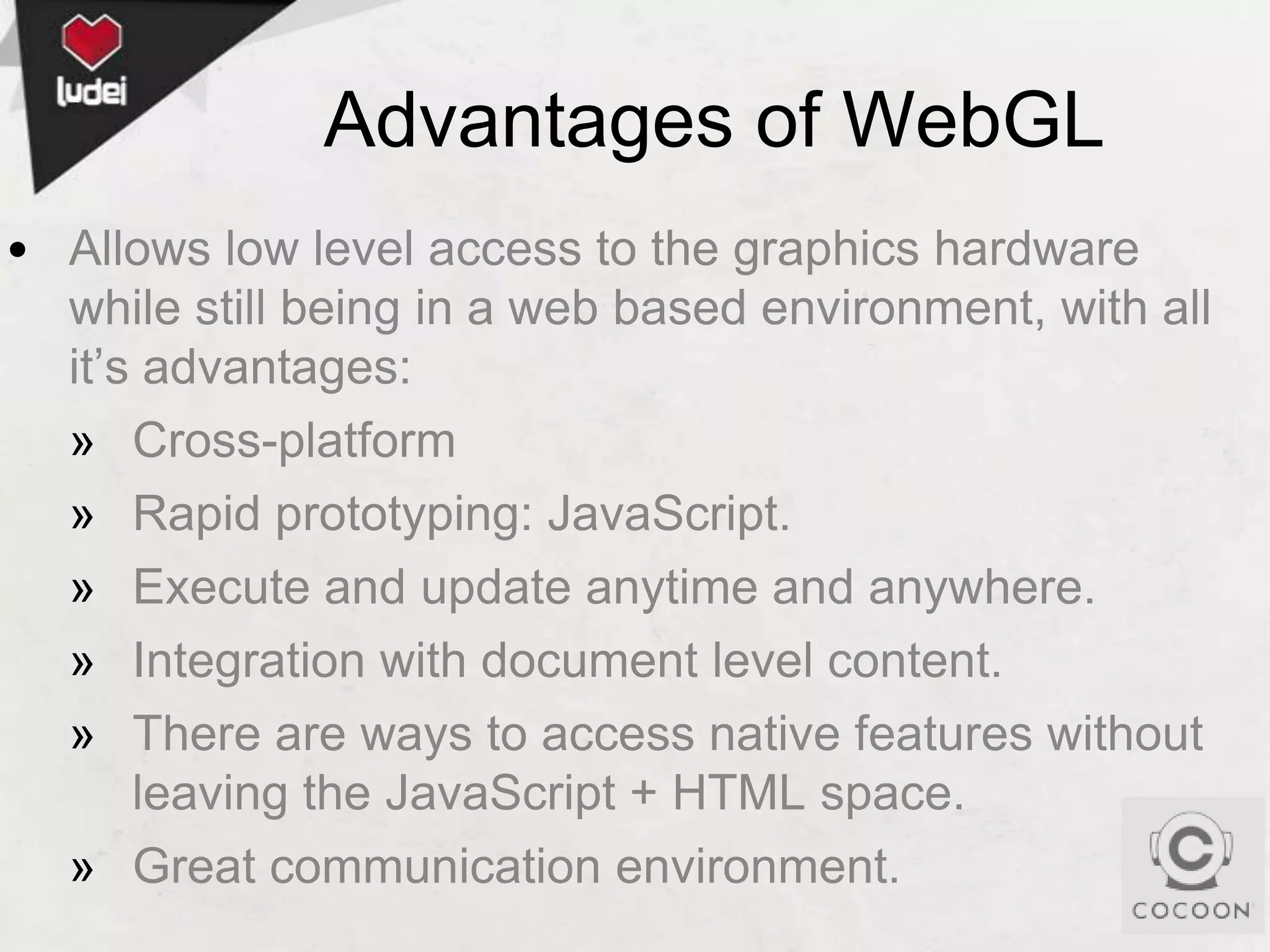 Advantages of WebGL
• Allows low level access to the graphics hardware
while still being in a web based environment, with all
it’s advantages:
» Cross-platform
» Rapid prototyping: JavaScript.
» Execute and update anytime and anywhere.
» Integration with document level content.
» There are ways to access native features without
leaving the JavaScript + HTML space.
» Great communication environment.

 