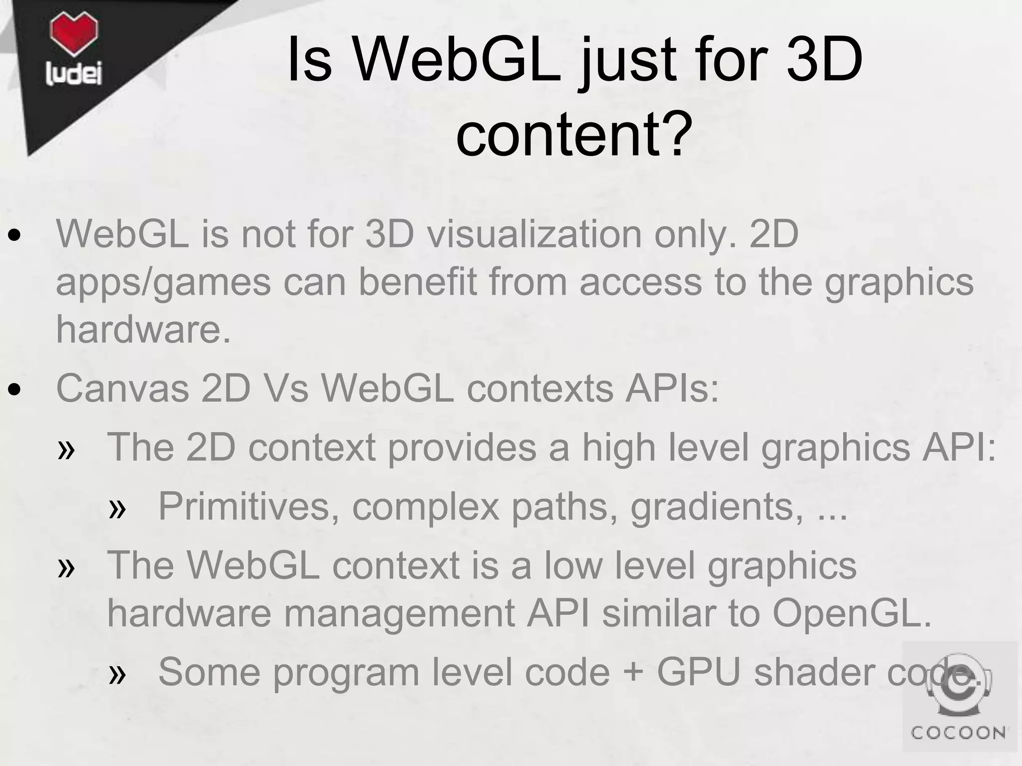 Is WebGL just for 3D
content?
• WebGL is not for 3D visualization only. 2D
apps/games can benefit from access to the graphics
hardware.
• Canvas 2D Vs WebGL contexts APIs:
» The 2D context provides a high level graphics API:
» Primitives, complex paths, gradients, ...
» The WebGL context is a low level graphics
hardware management API similar to OpenGL.
» Some program level code + GPU shader code.

 