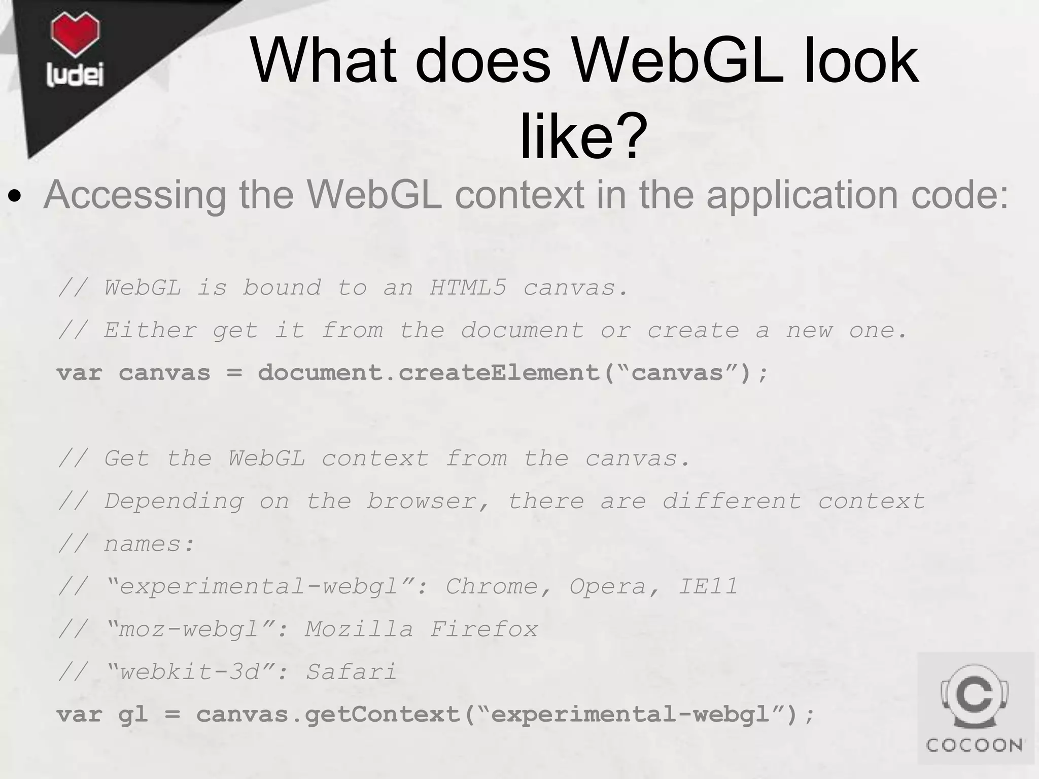 What does WebGL look
like?
• Accessing the WebGL context in the application code:
// WebGL is bound to an HTML5 canvas.
// Either get it from the document or create a new one.
var canvas = document.createElement(“canvas”);

// Get the WebGL context from the canvas.
// Depending on the browser, there are different context
// names:
// “experimental-webgl”: Chrome, Opera, IE11

// “moz-webgl”: Mozilla Firefox
// “webkit-3d”: Safari
var gl = canvas.getContext(“experimental-webgl”);

 
