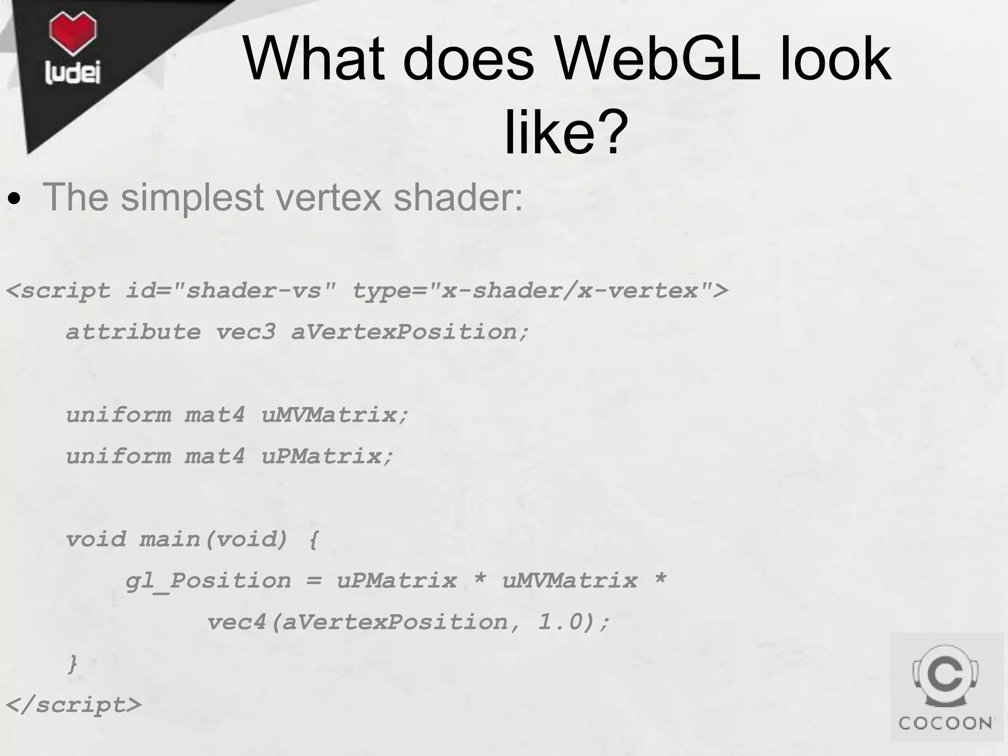 What does WebGL look
like?
• The simplest vertex shader:
<script id="shader-vs" type="x-shader/x-vertex">
attribute vec3 aVertexPosition;
uniform mat4 uMVMatrix;
uniform mat4 uPMatrix;
void main(void) {
gl_Position = uPMatrix * uMVMatrix *
vec4(aVertexPosition, 1.0);
}
</script>

 