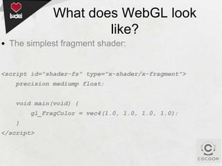 What does WebGL look
like?
• The simplest fragment shader:

<script id="shader-fs" type="x-shader/x-fragment">
precision mediump float;
void main(void) {
gl_FragColor = vec4(1.0, 1.0, 1.0, 1.0);
}

</script>

 