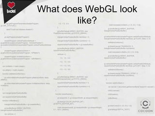 What does WebGL look
like?

if (!gl.getProgramParameter(shaderProgram,
gl.LINK_STATUS)) {

1.0, -1.0, 0.0

];
alert("Could not initialise shaders");
}

gl.bufferData(gl.ARRAY_BUFFER, new
Float32Array(vertices), gl.STATIC_DRAW);

gl.useProgram(shaderProgram);

shaderProgram.vertexPositionAttribute =
gl.getAttribLocation(shaderProgram, "aVertexPosition");
gl.enableVertexAttribArray(shaderProgram.vertexPositionAttribute
);
shaderProgram.pMatrixUniform =
gl.getUniformLocation(shaderProgram, "uPMatrix");

triangleVertexPositionBuffer.itemSize = 3;

mat4.translate(mvMatrix, [-1.5, 0.0, -7.0]);

gl.bindBuffer(gl.ARRAY_BUFFER,
triangleVertexPositionBuffer);
gl.vertexAttribPointer(shaderProgram.vertexPositionAttribute,
triangleVertexPositionBuffer.itemSize, gl.FLOAT, false, 0, 0);

triangleVertexPositionBuffer.numItems = 3;
setMatrixUniforms();
squareVertexPositionBuffer = gl.createBuffer();
gl.bindBuffer(gl.ARRAY_BUFFER,
squareVertexPositionBuffer);

gl.drawArrays(gl.TRIANGLES, 0,
triangleVertexPositionBuffer.numItems);
mat4.translate(mvMatrix, [3.0, 0.0, 0.0]);

vertices = [

shaderProgram.mvMatrixUniform =
gl.getUniformLocation(shaderProgram, "uMVMatrix");

1.0, 1.0, 0.0,

}

-1.0, 1.0, 0.0,

var mvMatrix = mat4.create();

1.0, -1.0, 0.0,

var pMatrix = mat4.create();

gl.bindBuffer(gl.ARRAY_BUFFER,
squareVertexPositionBuffer);

-1.0, -1.0, 0.0
];

function setMatrixUniforms() {
gl.uniformMatrix4fv(shaderProgram.pMatrixUniform, false,
pMatrix);

gl.bufferData(gl.ARRAY_BUFFER, new
Float32Array(vertices), gl.STATIC_DRAW);
squareVertexPositionBuffer.itemSize = 3;

gl.uniformMatrix4fv(shaderProgram.mvMatrixUniform, false,
mvMatrix);
}

squareVertexPositionBuffer.numItems = 4;

gl.vertexAttribPointer(shaderProgram.vertexPositionAttribute,
squareVertexPositionBuffer.itemSize, gl.FLOAT, false, 0, 0);
setMatrixUniforms();
gl.drawArrays(gl.TRIANGLE_STRIP, 0,
squareVertexPositionBuffer.numItems);
}
function webGLStart() {
var canvas = document.getElementById("lesson01-canvas");

}

var triangleVertexPositionBuffer;
var squareVertexPositionBuffer;
function initBuffers() {
triangleVertexPositionBuffer = gl.createBuffer();
gl.bindBuffer(gl.ARRAY_BUFFER,
triangleVertexPositionBuffer);
var vertices = [

initGL(canvas);

function drawScene() {

initShaders();

gl.viewport(0, 0, gl.viewportWidth, gl.viewportHeight);

initBuffers();

gl.clear(gl.COLOR_BUFFER_BIT |
gl.DEPTH_BUFFER_BIT);
gl.clearColor(0.0, 0.0, 0.0, 1.0);
mat4.perspective(45, gl.viewportWidth / gl.viewportHeight,
0.1, 100.0, pMatrix);

gl.enable(gl.DEPTH_TEST);

 