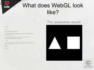 What does WebGL look
like?
The awesome result!
</script>
</head>
<body onload="webGLStart();">
<a href="http://learningwebgl.com/blog/?p=28">&lt;&lt; Back to
Lesson 1</a><br />
<canvas id="lesson01-canvas" style="border: none;"
width="500" height="500"></canvas>

<br/>
<a href="http://learningwebgl.com/blog/?p=28">&lt;&lt; Back to
Lesson 1</a><br />
</body>
</html>

 
