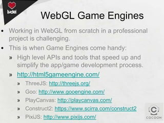 WebGL Game Engines
• Working in WebGL from scratch in a professional
project is challenging.
• This is when Game Engines come handy:
» High level APIs and tools that speed up and
simplify the app/game development process.
» http://html5gameengine.com/
» ThreeJS: http://threejs.org/
» Goo: http://www.gooengine.com/

» PlayCanvas: http://playcanvas.com/
» Construct2: https://www.scirra.com/construct2
» PixiJS: http://www.pixijs.com/

 