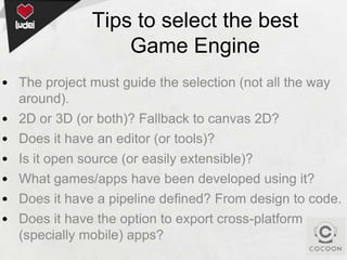 Tips to select the best
Game Engine
• The project must guide the selection (not all the way
around).
• 2D or 3D (or both)? Fallback to canvas 2D?
• Does it have an editor (or tools)?
• Is it open source (or easily extensible)?
• What games/apps have been developed using it?
• Does it have a pipeline defined? From design to code.
• Does it have the option to export cross-platform
(specially mobile) apps?

 