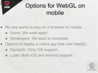 Options for WebGL on
mobile
• No one wants to play on a browser on mobile.
» Users: We want apps!
» Developers: We want to monetize!
• Options to deploy a native app that runs WebGL.
» EjectaGL: Only iOS support.
» Ludei: Both iOS and Android support.

 