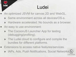 Ludei
• An optimized JSVM for canvas 2D and WebGL.
» Same environment across all devices/OS-s.
» Hardware accelerated: No bounds as a browser.
• An easy to use environment:
» The CocoonJS Launcher App for testing
(debugging/profiling).
» The Ludei cloud to configure and compile the
bundles for different platforms.
• Extensions to access native features/services.
» IAPs, Ads, Push Notifications, Social Networks, ...

 