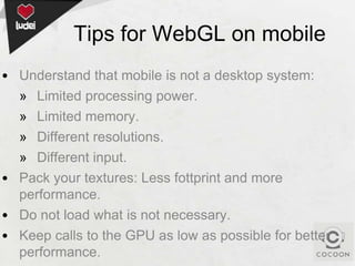 Tips for WebGL on mobile
• Understand that mobile is not a desktop system:
» Limited processing power.
» Limited memory.
» Different resolutions.
» Different input.
• Pack your textures: Less fottprint and more
performance.
• Do not load what is not necessary.
• Keep calls to the GPU as low as possible for better
performance.

 