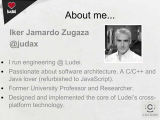 About me...
Iker Jamardo Zugaza
@judax
• I run engineering @ Ludei.
• Passionate about software architecture. A C/C++ and
Java lover (refurbished to JavaScript).
• Former University Professor and Researcher.
• Designed and implemented the core of Ludei’s crossplatform technology.

 