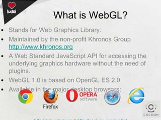 What is WebGL?
• Stands for Web Graphics Library.
• Maintained by the non-profit Khronos Group
http://www.khronos.org
• A Web Standard JavaScript API for accessing the
underlying graphics hardware without the need of
plugins.
• WebGL 1.0 is based on OpenGL ES 2.0
• Available in the major desktop browsers:

 