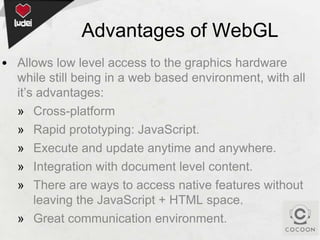Advantages of WebGL
• Allows low level access to the graphics hardware
while still being in a web based environment, with all
it’s advantages:
» Cross-platform
» Rapid prototyping: JavaScript.
» Execute and update anytime and anywhere.
» Integration with document level content.
» There are ways to access native features without
leaving the JavaScript + HTML space.
» Great communication environment.

 