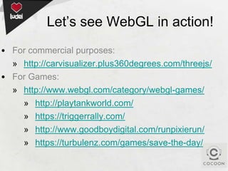 Let’s see WebGL in action!
• For commercial purposes:
» http://carvisualizer.plus360degrees.com/threejs/
• For Games:
» http://www.webgl.com/category/webgl-games/
» http://playtankworld.com/
» https://triggerrally.com/
» http://www.goodboydigital.com/runpixierun/
» https://turbulenz.com/games/save-the-day/

 