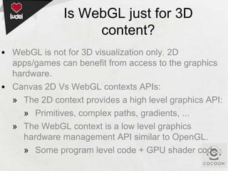 Is WebGL just for 3D
content?
• WebGL is not for 3D visualization only. 2D
apps/games can benefit from access to the graphics
hardware.
• Canvas 2D Vs WebGL contexts APIs:
» The 2D context provides a high level graphics API:
» Primitives, complex paths, gradients, ...
» The WebGL context is a low level graphics
hardware management API similar to OpenGL.
» Some program level code + GPU shader code.

 