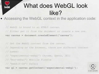 What does WebGL look
like?
• Accessing the WebGL context in the application code:
// WebGL is bound to an HTML5 canvas.
// Either get it from the document or create a new one.
var canvas = document.createElement(“canvas”);

// Get the WebGL context from the canvas.
// Depending on the browser, there are different context
// names:
// “experimental-webgl”: Chrome, Opera, IE11

// “moz-webgl”: Mozilla Firefox
// “webkit-3d”: Safari
var gl = canvas.getContext(“experimental-webgl”);

 