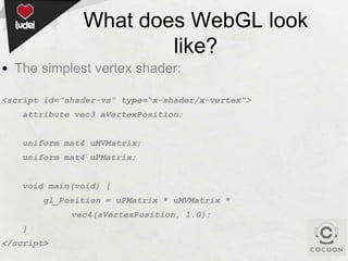 What does WebGL look
like?
• The simplest vertex shader:
<script id="shader-vs" type="x-shader/x-vertex">
attribute vec3 aVertexPosition;
uniform mat4 uMVMatrix;
uniform mat4 uPMatrix;
void main(void) {
gl_Position = uPMatrix * uMVMatrix *
vec4(aVertexPosition, 1.0);
}
</script>

 