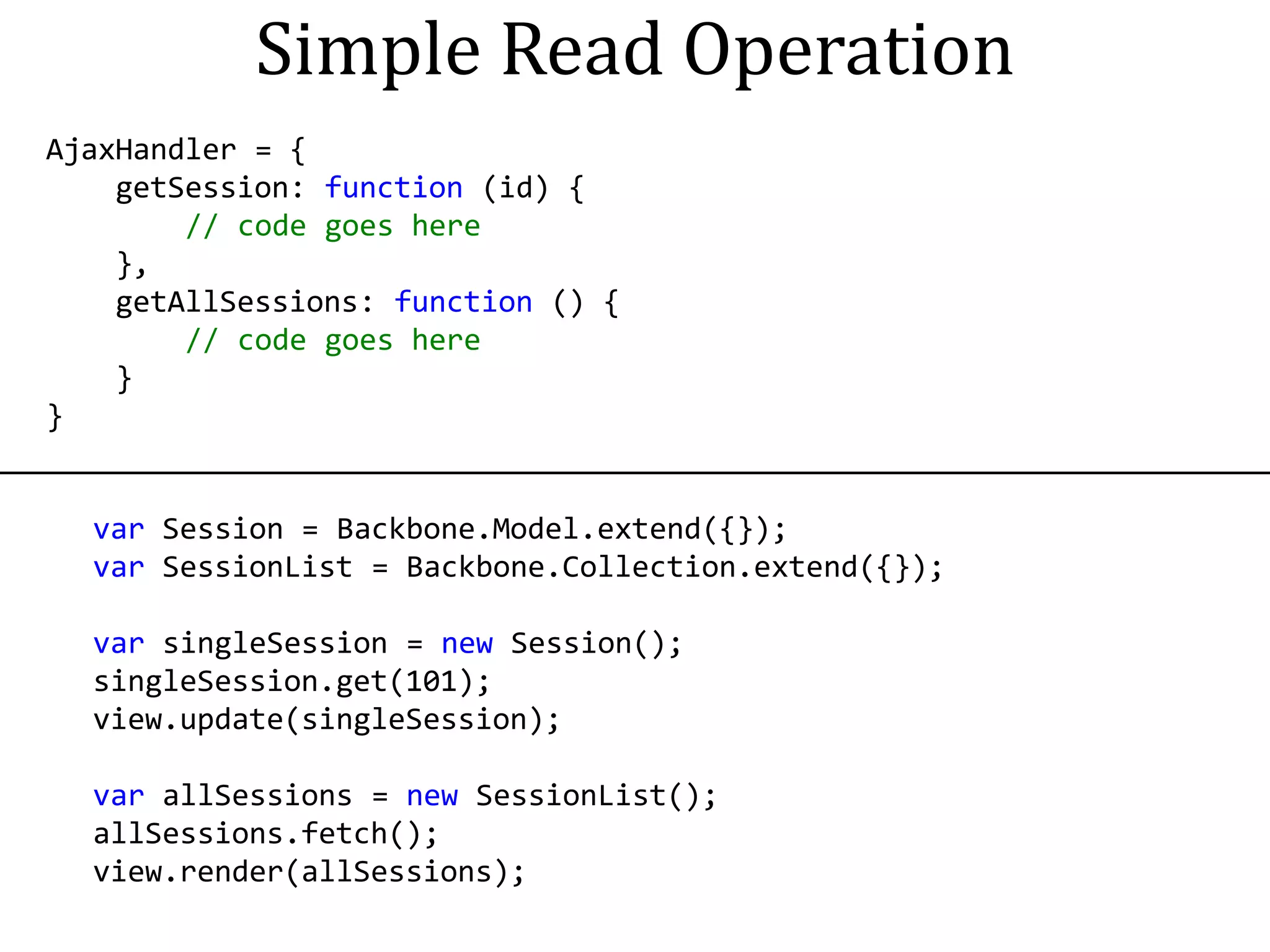 Simple Read Operation
AjaxHandler = {
    getSession: function (id) {
        // code goes here
    },
    getAllSessions: function () {
        // code goes here
    }
}


  var Session = Backbone.Model.extend({});
  var SessionList = Backbone.Collection.extend({});

  var singleSession = new Session();
  singleSession.get(101);
  view.update(singleSession);

  var allSessions = new SessionList();
  allSessions.fetch();
  view.render(allSessions);
 