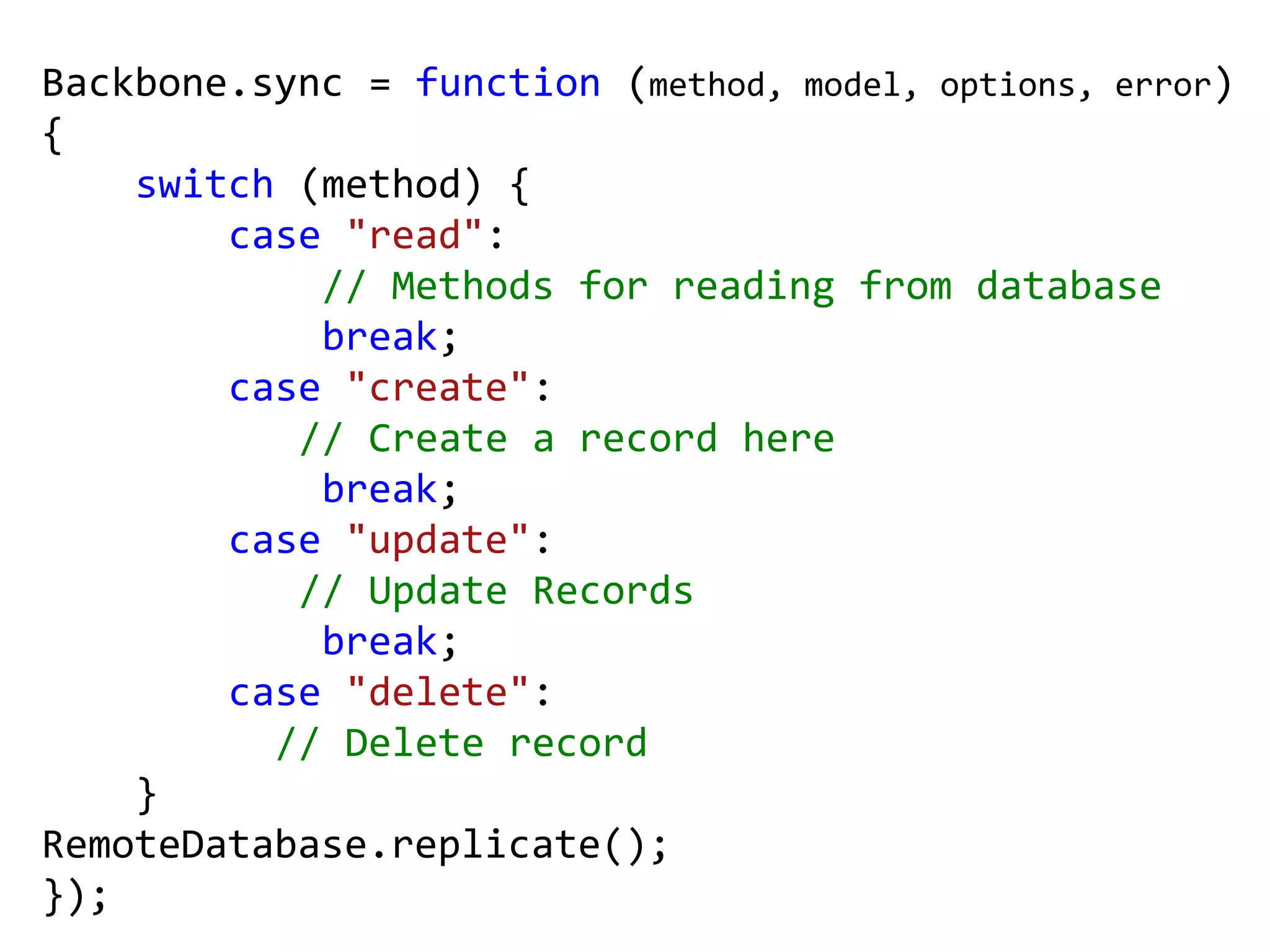 Backbone.sync = function (method, model, options, error)
{
    switch (method) {
        case "read":
            // Methods for reading from database
            break;
        case "create":
           // Create a record here
            break;
        case "update":
           // Update Records
            break;
        case "delete":
          // Delete record
    }
RemoteDatabase.replicate();
});
 