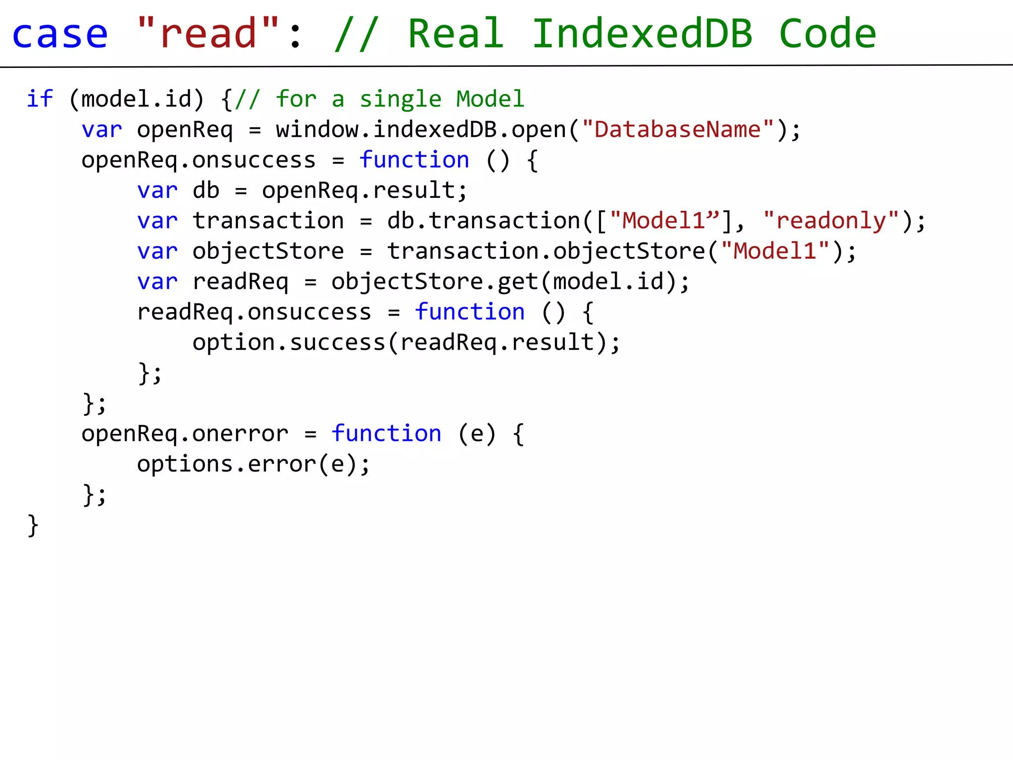 case "read": // Real IndexedDB Code
if (model.id) {// for a single Model
    var openReq = window.indexedDB.open("DatabaseName");
    openReq.onsuccess = function () {
        var db = openReq.result;
        var transaction = db.transaction(["Model1”], "readonly");
        var objectStore = transaction.objectStore("Model1");
        var readReq = objectStore.get(model.id);
        readReq.onsuccess = function () {
            option.success(readReq.result);
        };
    };
    openReq.onerror = function (e) {
        options.error(e);
    };
}
 