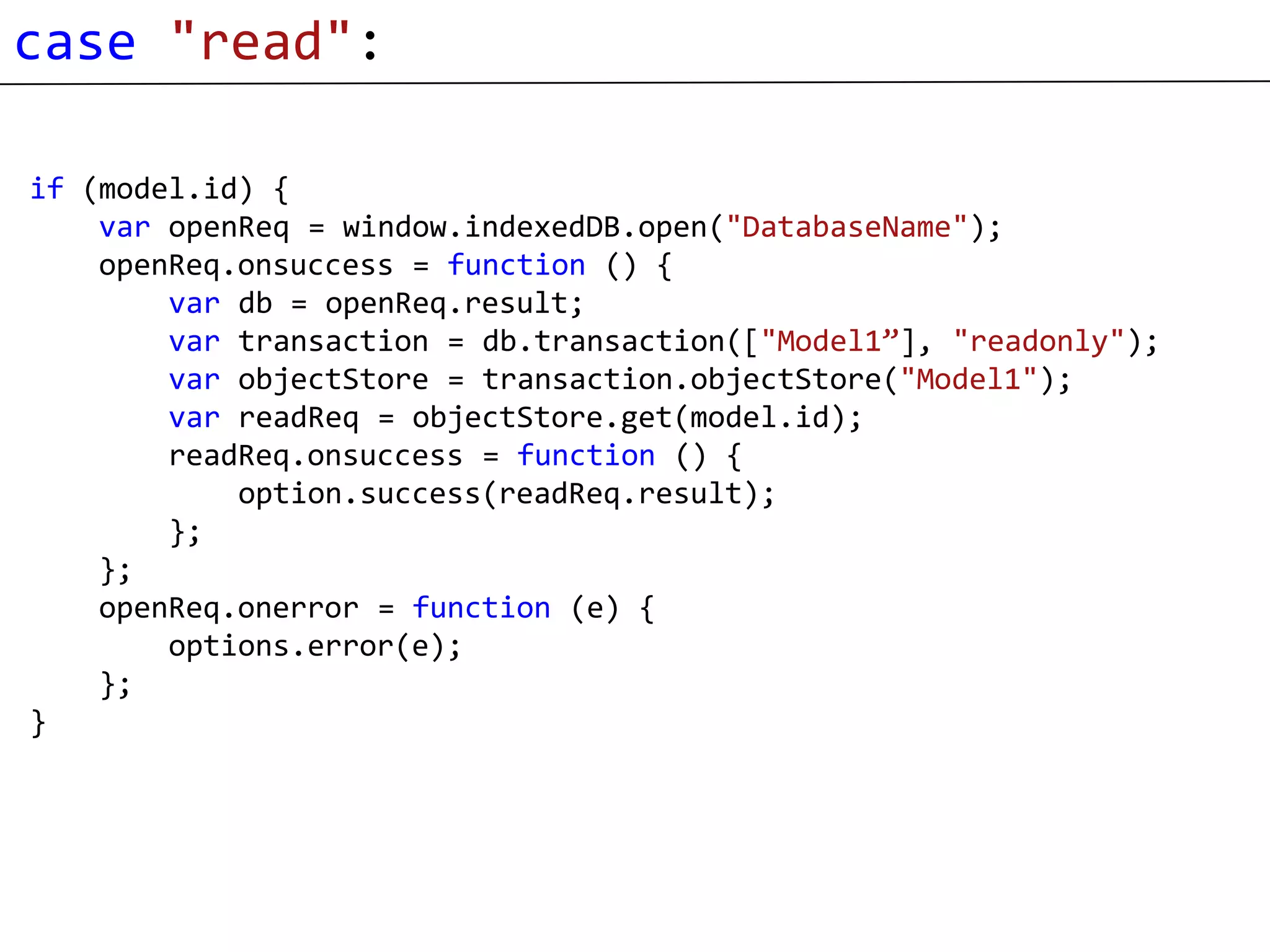 case "read":

if (model.id) {
    var openReq = window.indexedDB.open("DatabaseName");
    openReq.onsuccess = function () {
        var db = openReq.result;
        var transaction = db.transaction(["Model1”], "readonly");
        var objectStore = transaction.objectStore("Model1");
        var readReq = objectStore.get(model.id);
        readReq.onsuccess = function () {
            option.success(readReq.result);
        };
    };
    openReq.onerror = function (e) {
        options.error(e);
    };
}
 