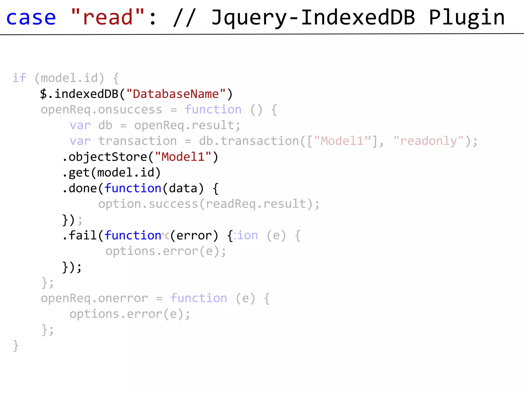 case "read": // Jquery-IndexedDB Plugin

if (model.id) {
    var openReq = window.indexedDB.open("DatabaseName");
    $.indexedDB("DatabaseName")
    openReq.onsuccess = function () {
        var db = openReq.result;
        var transaction = db.transaction(["Model1”], "readonly");
        var objectStore = transaction.objectStore("Model1");
       .objectStore("Model1")
       .get(model.id) objectStore.get(model.id);
        var readReq =
        readReq.onsuccess = function () {
       .done(function(data) {
            option.success(readReq.result);
        };
       })
        readReq.onerror = function (e) {
       .fail(function (error) {
             options.error(e);
        };
       });
    };
    openReq.onerror = function (e) {
        options.error(e);
    };
}
 