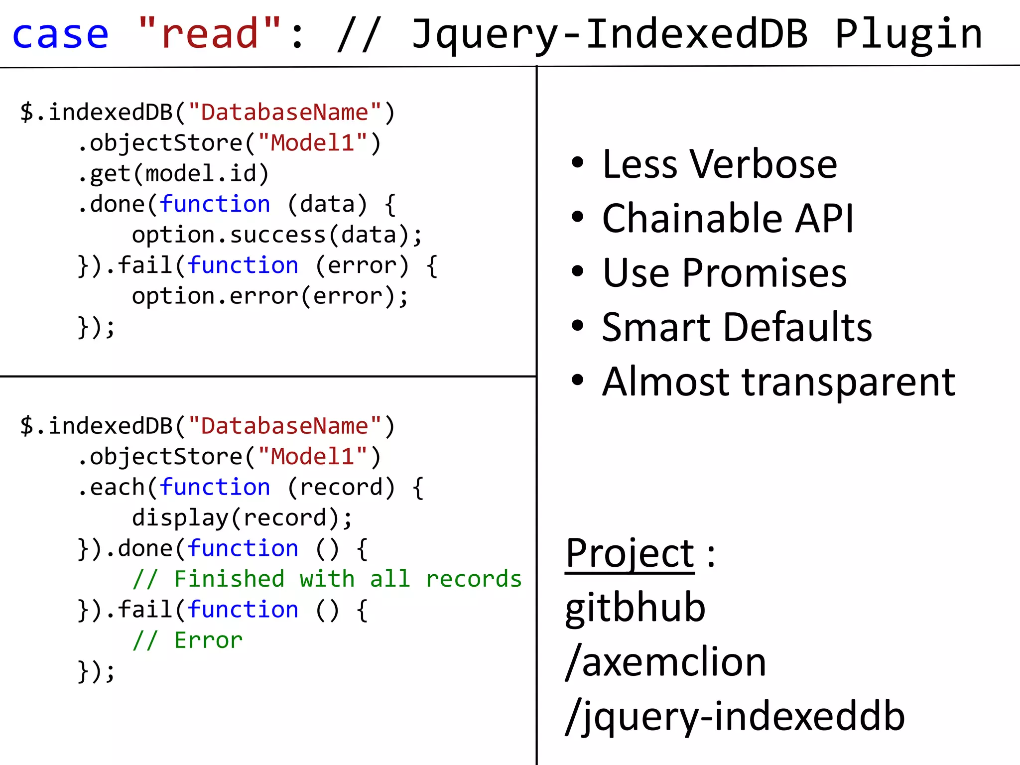 case "read": // Jquery-IndexedDB Plugin
$.indexedDB("DatabaseName")
    .objectStore("Model1")
    .get(model.id)                     •   Less Verbose
    .done(function (data) {
        option.success(data);          •   Chainable API
    }).fail(function (error) {
        option.error(error);
                                       •   Use Promises
    });                                •   Smart Defaults
                                       •   Almost transparent
$.indexedDB("DatabaseName")
    .objectStore("Model1")
    .each(function (record) {
        display(record);
    }).done(function () {
        // Finished with all records
                                       Project :
    }).fail(function () {              gitbhub
        // Error
    });                                /axemclion
                                       /jquery-indexeddb
 