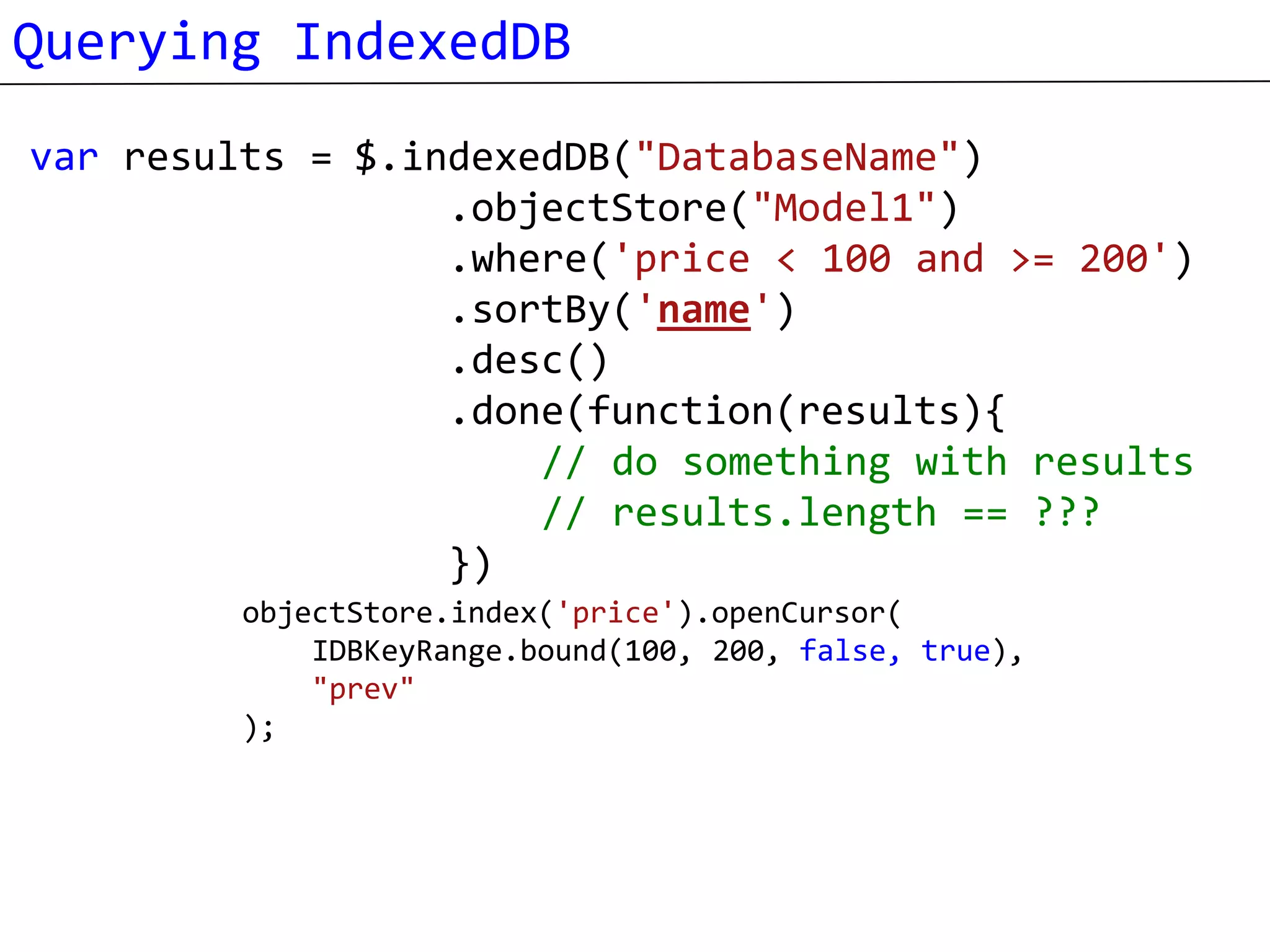 Querying IndexedDB
var results = $.indexedDB("DatabaseName")
                  .objectStore("Model1")
                  .where('price < 100 and >= 200')
                  .sortBy('name')
                  .desc()
                  .done(function(results){
                      // do something with results
                      // results.length == ???
                  })
         objectStore.index('price').openCursor(
             IDBKeyRange.bound(100, 200, false, true),
             "prev"
         );
 