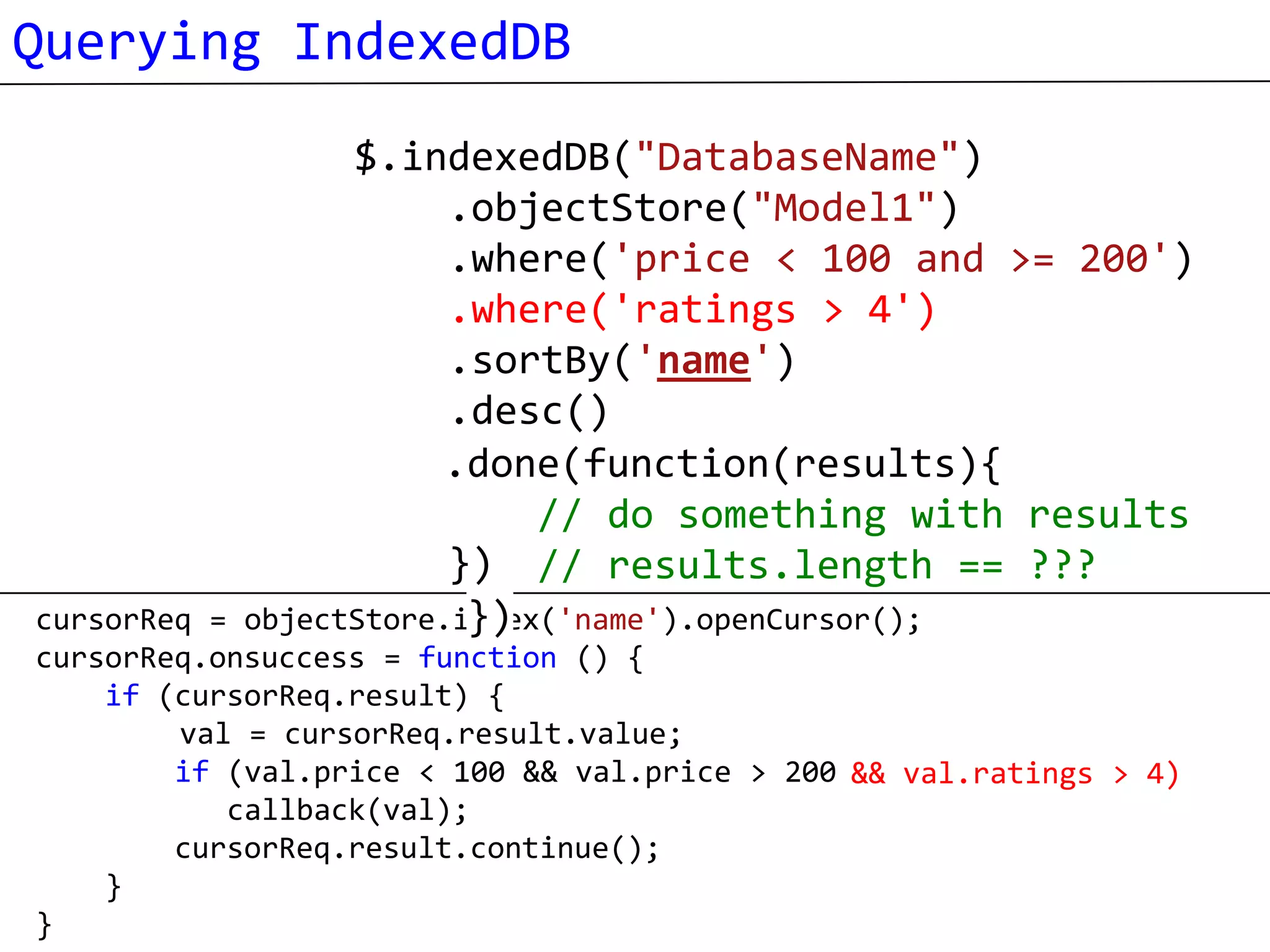 Querying IndexedDB
                  $.indexedDB("DatabaseName")
                        .objectStore("Model1")
                        .where('price < 100 and >= 200')
                        .where('ratings > 4')
                        .sortBy('name')
                        .desc()
                        .each(function(result){
                       .done(function(results){
                                 process each result
                             // do something with results
                        }) // results.length == ???
cursorReq =              })
            objectStore.index('name').openCursor();
cursorReq.onsuccess = function () {
    if (cursorReq.result) {
        val = cursorReq.result.value;
        if (val.price < 100 && val.price > 200 && val.ratings > 4)
                                               )
           callback(val);
        cursorReq.result.continue();
    }
}
 