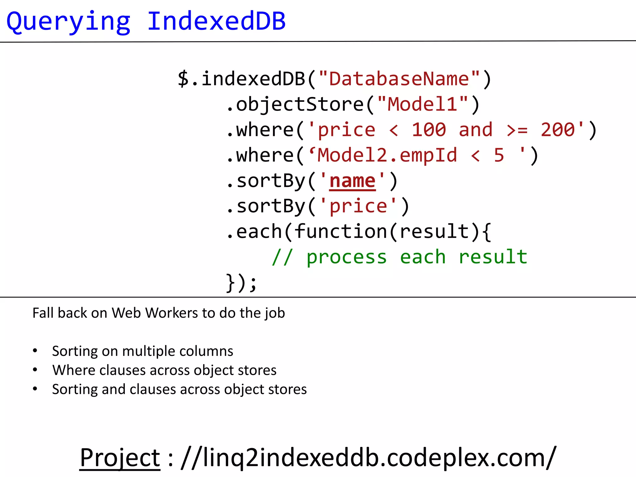 Querying IndexedDB
                       $.indexedDB("DatabaseName")
                           .objectStore("Model1")
                           .where('price < 100 and >= 200')
                           .where(‘Model2.empId < 5 ')
                           .sortBy('name')
                           .sortBy('price')
                           .each(function(result){
                               // process each result
                           });
 Fall back on Web Workers to do the job

 • Sorting on multiple columns
 • Where clauses across object stores
 • Sorting and clauses across object stores



        Project : //linq2indexeddb.codeplex.com/
 