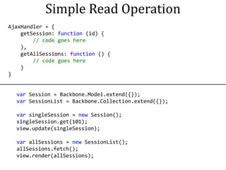 Simple Read Operation
AjaxHandler = {
    getSession: function (id) {
        // code goes here
    },
    getAllSessions: function () {
        // code goes here
    }
}


  var Session = Backbone.Model.extend({});
  var SessionList = Backbone.Collection.extend({});

  var singleSession = new Session();
  singleSession.get(101);
  view.update(singleSession);

  var allSessions = new SessionList();
  allSessions.fetch();
  view.render(allSessions);
 