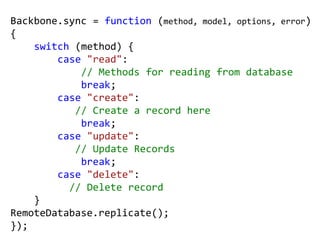 Backbone.sync = function (method, model, options, error)
{
    switch (method) {
        case "read":
            // Methods for reading from database
            break;
        case "create":
           // Create a record here
            break;
        case "update":
           // Update Records
            break;
        case "delete":
          // Delete record
    }
RemoteDatabase.replicate();
});
 