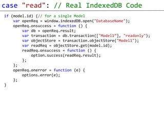 case "read": // Real IndexedDB Code
if (model.id) {// for a single Model
    var openReq = window.indexedDB.open("DatabaseName");
    openReq.onsuccess = function () {
        var db = openReq.result;
        var transaction = db.transaction(["Model1”], "readonly");
        var objectStore = transaction.objectStore("Model1");
        var readReq = objectStore.get(model.id);
        readReq.onsuccess = function () {
            option.success(readReq.result);
        };
    };
    openReq.onerror = function (e) {
        options.error(e);
    };
}
 