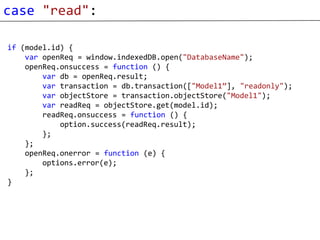 case "read":

if (model.id) {
    var openReq = window.indexedDB.open("DatabaseName");
    openReq.onsuccess = function () {
        var db = openReq.result;
        var transaction = db.transaction(["Model1”], "readonly");
        var objectStore = transaction.objectStore("Model1");
        var readReq = objectStore.get(model.id);
        readReq.onsuccess = function () {
            option.success(readReq.result);
        };
    };
    openReq.onerror = function (e) {
        options.error(e);
    };
}
 