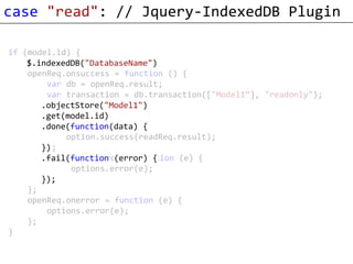 case "read": // Jquery-IndexedDB Plugin

if (model.id) {
    var openReq = window.indexedDB.open("DatabaseName");
    $.indexedDB("DatabaseName")
    openReq.onsuccess = function () {
        var db = openReq.result;
        var transaction = db.transaction(["Model1”], "readonly");
        var objectStore = transaction.objectStore("Model1");
       .objectStore("Model1")
       .get(model.id) objectStore.get(model.id);
        var readReq =
        readReq.onsuccess = function () {
       .done(function(data) {
            option.success(readReq.result);
        };
       })
        readReq.onerror = function (e) {
       .fail(function (error) {
             options.error(e);
        };
       });
    };
    openReq.onerror = function (e) {
        options.error(e);
    };
}
 