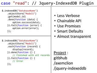 case "read": // Jquery-IndexedDB Plugin
$.indexedDB("DatabaseName")
    .objectStore("Model1")
    .get(model.id)                     •   Less Verbose
    .done(function (data) {
        option.success(data);          •   Chainable API
    }).fail(function (error) {
        option.error(error);
                                       •   Use Promises
    });                                •   Smart Defaults
                                       •   Almost transparent
$.indexedDB("DatabaseName")
    .objectStore("Model1")
    .each(function (record) {
        display(record);
    }).done(function () {
        // Finished with all records
                                       Project :
    }).fail(function () {              gitbhub
        // Error
    });                                /axemclion
                                       /jquery-indexeddb
 