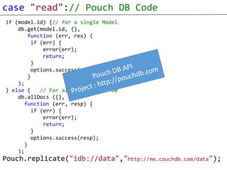 case "read":// Pouch DB Code
 if (model.id) {// for a single Model
     db.get(model.id, {},
         function (err, res) {
          if (err) {
              error(err);
              return;
          }
          options.success(res);
         }
     );
 } else {    // For all rows in the DB
     db.allDocs ({},
        function (err, resp) {
          if (err) {
              error(err);
              return;
          }
          options.success(resp);
        }
     );
Pouch.replicate("idb://data","http://me.couchdb.com/data");
 }
 