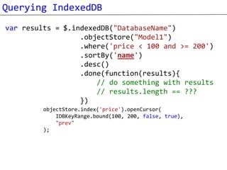 Querying IndexedDB
var results = $.indexedDB("DatabaseName")
                  .objectStore("Model1")
                  .where('price < 100 and >= 200')
                  .sortBy('name')
                  .desc()
                  .done(function(results){
                      // do something with results
                      // results.length == ???
                  })
         objectStore.index('price').openCursor(
             IDBKeyRange.bound(100, 200, false, true),
             "prev"
         );
 