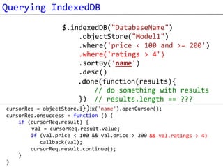 Querying IndexedDB
                  $.indexedDB("DatabaseName")
                        .objectStore("Model1")
                        .where('price < 100 and >= 200')
                        .where('ratings > 4')
                        .sortBy('name')
                        .desc()
                        .each(function(result){
                       .done(function(results){
                                 process each result
                             // do something with results
                        }) // results.length == ???
cursorReq =              })
            objectStore.index('name').openCursor();
cursorReq.onsuccess = function () {
    if (cursorReq.result) {
        val = cursorReq.result.value;
        if (val.price < 100 && val.price > 200 && val.ratings > 4)
                                               )
           callback(val);
        cursorReq.result.continue();
    }
}
 
