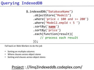 Querying IndexedDB
                       $.indexedDB("DatabaseName")
                           .objectStore("Model1")
                           .where('price < 100 and >= 200')
                           .where(‘Model2.empId < 5 ')
                           .sortBy('name')
                           .sortBy('price')
                           .each(function(result){
                               // process each result
                           });
 Fall back on Web Workers to do the job

 • Sorting on multiple columns
 • Where clauses across object stores
 • Sorting and clauses across object stores



        Project : //linq2indexeddb.codeplex.com/
 