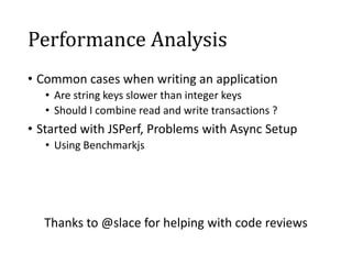 Performance Analysis
• Common cases when writing an application
   • Are string keys slower than integer keys
   • Should I combine read and write transactions ?
• Started with JSPerf, Problems with Async Setup
   • Using Benchmarkjs




  Thanks to @slace for helping with code reviews
 