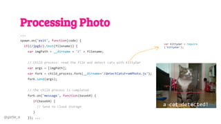 @girlie_mac
Processing Photo
...
spawn.on('exit', function(code) {
if((/jpg$/).test(filename)) {
var imgPath = __dirname + '/' + filename;
// Child process: read the file and detect cats with KittyDar
var args = [imgPath];
var fork = child_process.fork(__dirname+'/detectCatsFromPhoto.js');
fork.send(args);
// the child process is completed
fork.on('message', function(base64) {
if(base64) {
// Send to cloud storage
}
}); ...
var kittydar = require
('kittydar');
a cat detected!
 