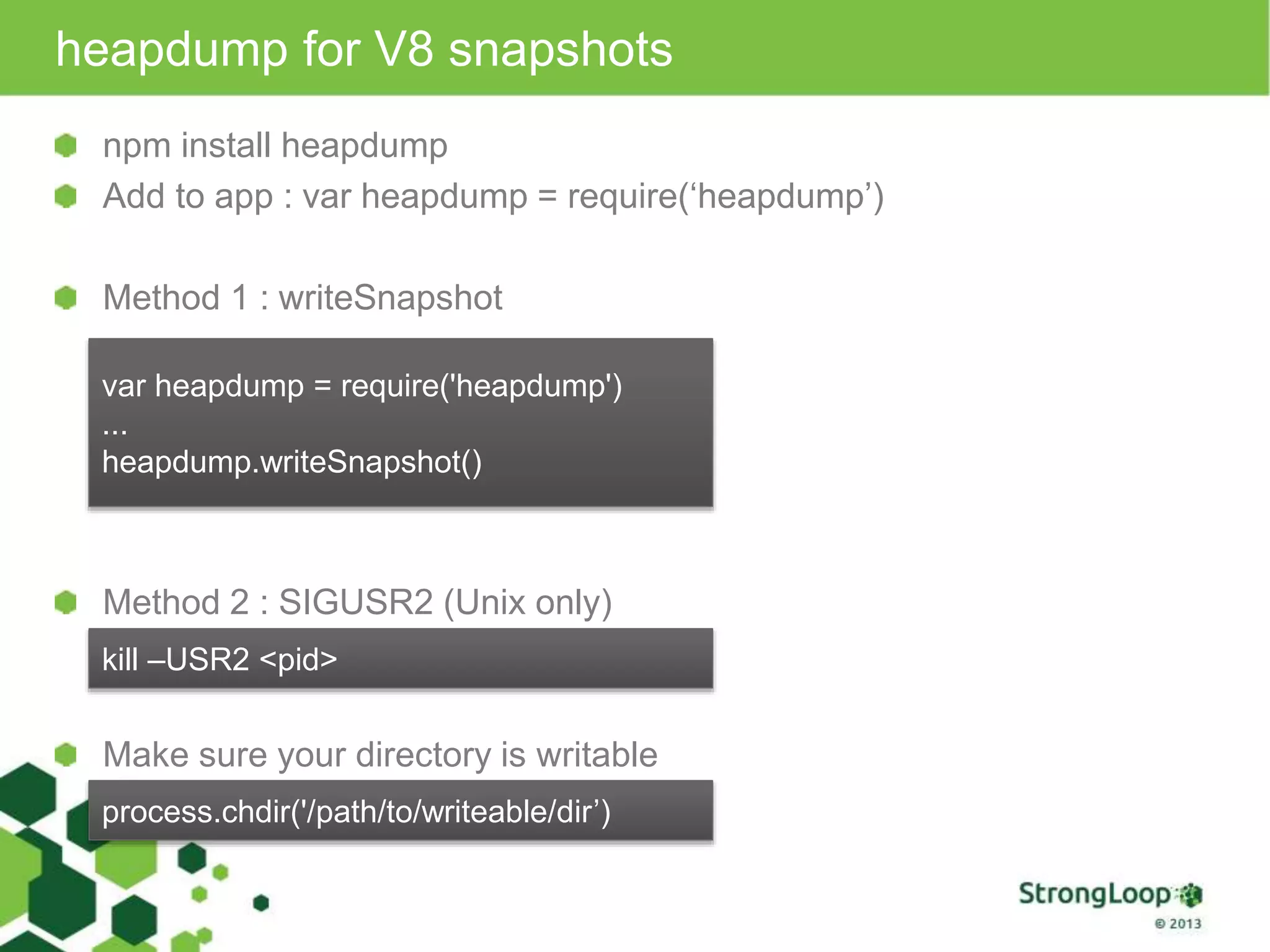 heapdump for V8 snapshots npm install heapdump Add to app : var heapdump = require(‘heapdump’) Method 1 : writeSnapshot var heapdump = require('heapdump') ... heapdump.writeSnapshot() Method 2 : SIGUSR2 (Unix only) kill –USR2 <pid> Make sure your directory is writable process.chdir('/path/to/writeable/dir’) 