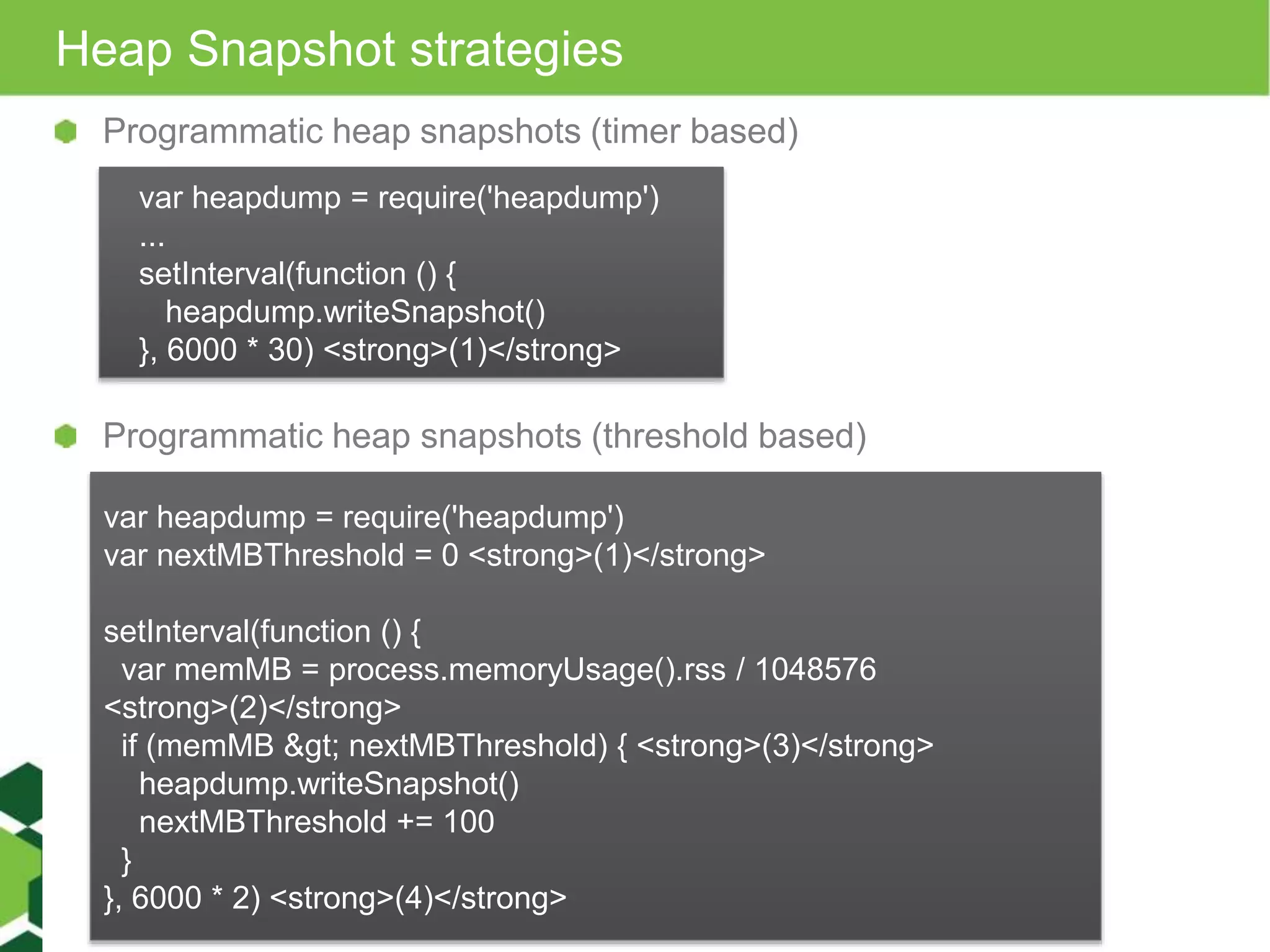 Heap Snapshot strategies Programmatic heap snapshots (timer based) var heapdump = require('heapdump') ... setInterval(function () { heapdump.writeSnapshot() }, 6000 * 30) <strong>(1)</strong> Programmatic heap snapshots (threshold based) var heapdump = require('heapdump') var nextMBThreshold = 0 <strong>(1)</strong> setInterval(function () { var memMB = process.memoryUsage().rss / 1048576 <strong>(2)</strong> if (memMB &gt; nextMBThreshold) { <strong>(3)</strong> heapdump.writeSnapshot() nextMBThreshold += 100 } }, 6000 * 2) <strong>(4)</strong> 